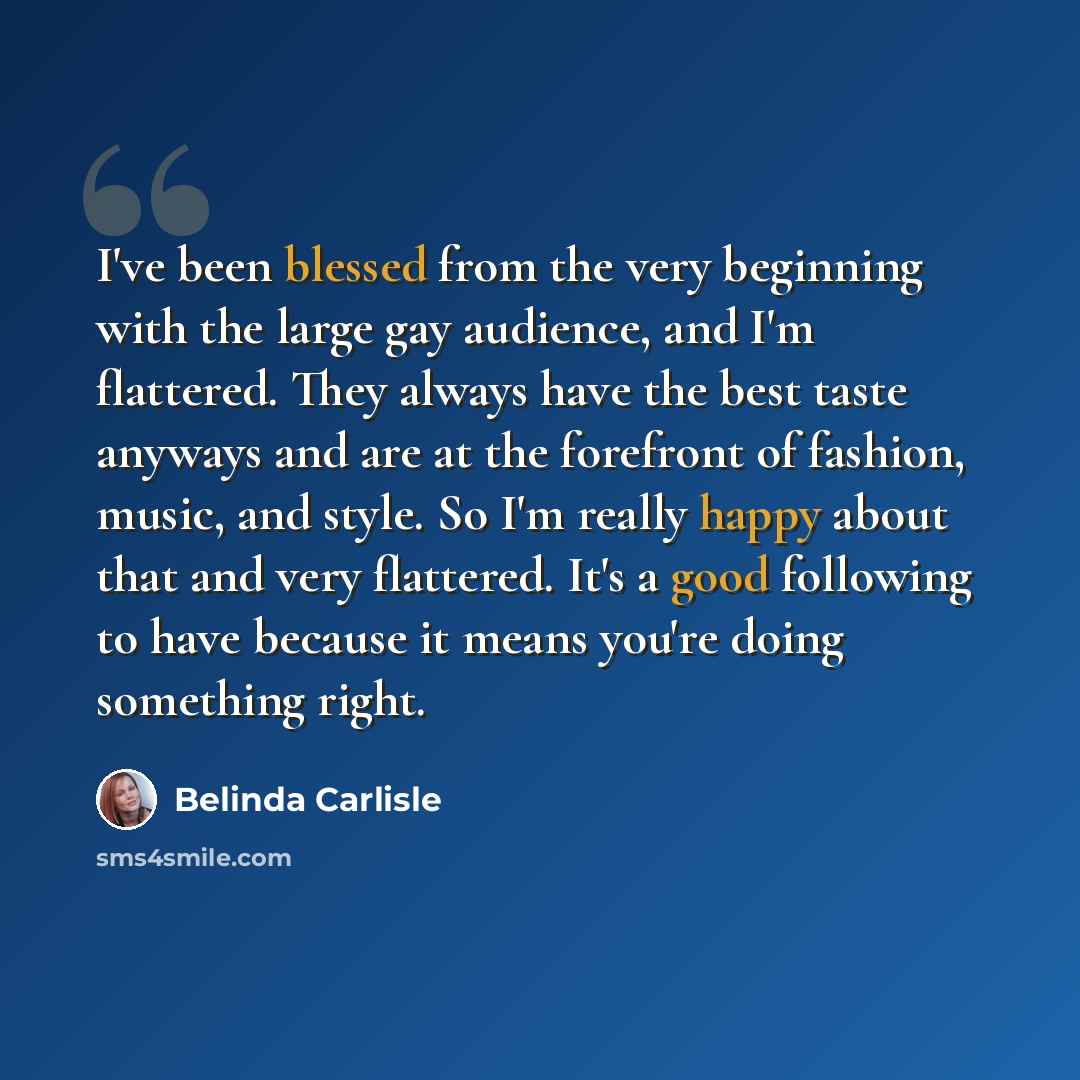 “I've been blessed from the very beginning with the large gay audience, and I'm flattered. They always have the best taste anyways and are at the forefront of fashion, music, and style. So I'm really happy about that and very flattered. It's a good following to have because it means you're doing…” quote by Belinda Carlisle