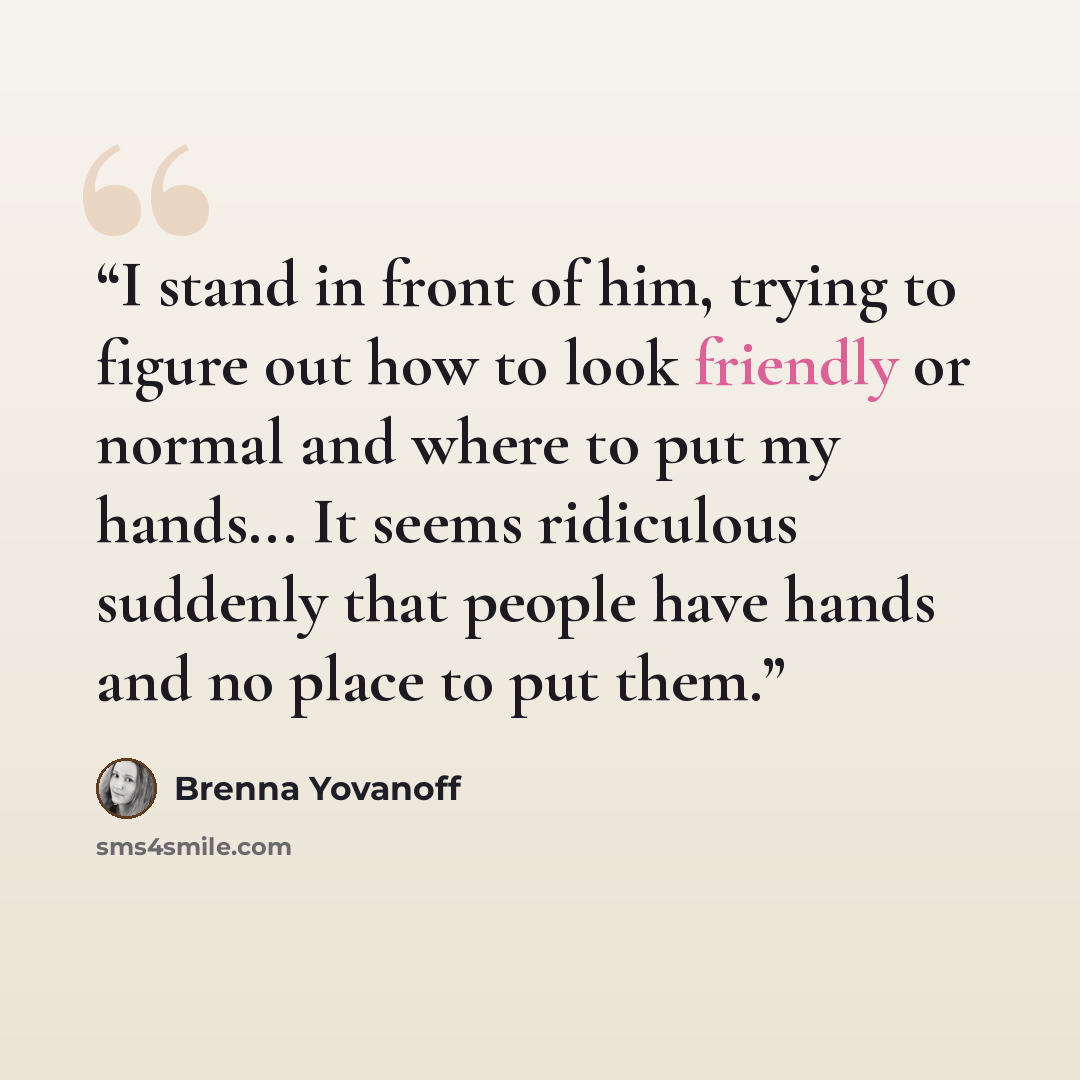 “I stand in front of him, trying to figure out how to look friendly or normal and where to put my hands... It seems ridiculous suddenly that people have hands and no place to put them.” quote by Brenna Yovanoff
