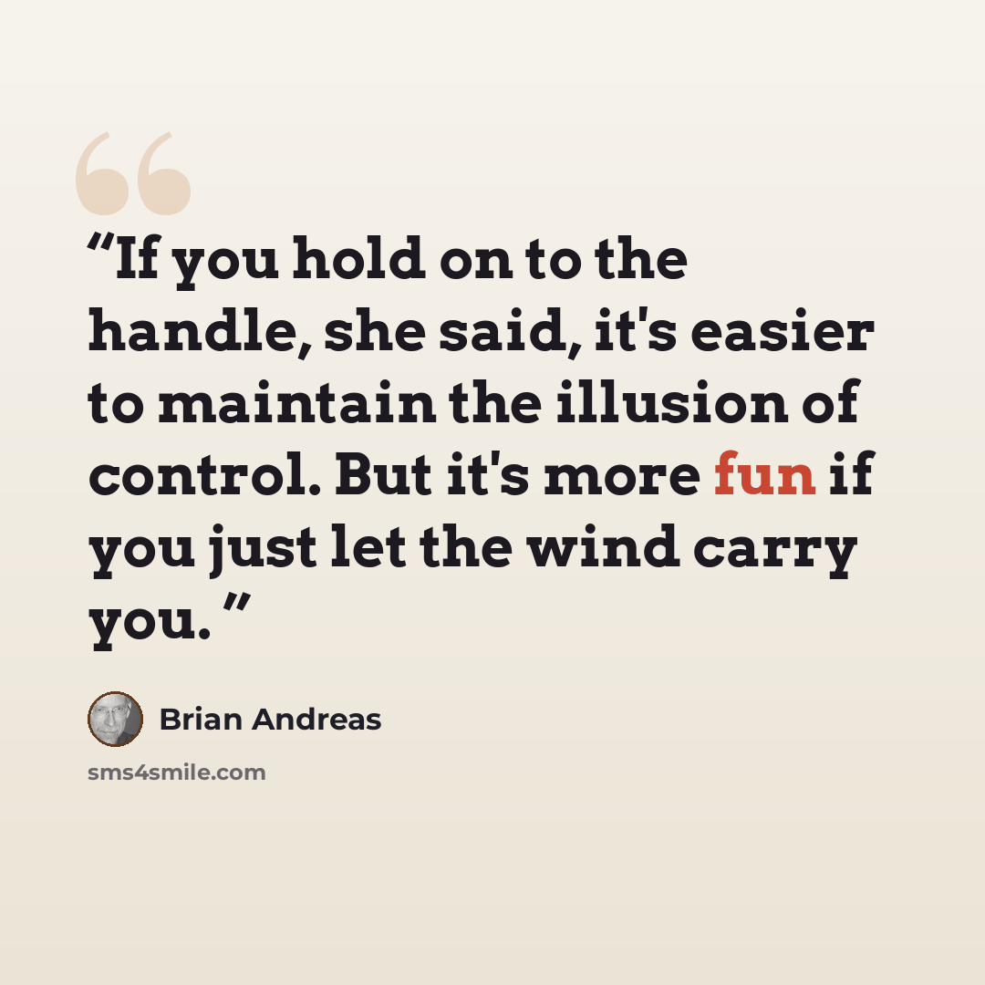 “If you hold on to the handle, she said, it's easier to maintain the illusion of control. But it's more fun if you just let the wind carry you.” quote by Brian Andreas