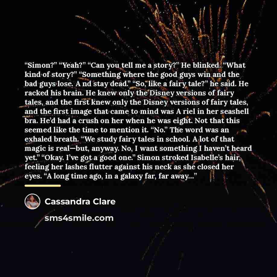 “Simon?” “Yeah?” “Can you tell me a story?” He blinked. “What kind of story?” “Something where the good guys win and the bad guys lose. A nd stay dead.” “So, like a fairy tale?” he said. He racked his brain. He knew only the Disney versions of fairy tales, and the first knew only the Disney…” quote by Cassandra Clare