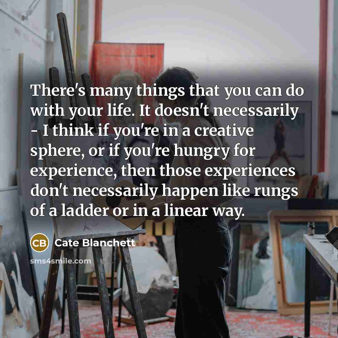 “There's many things that you can do with your life. It doesn't necessarily - I think if you're in a creative sphere, or if you're hungry for experience, then those experiences don't necessarily happen like rungs of a ladder or in a linear way.” quote by Cate Blanchett