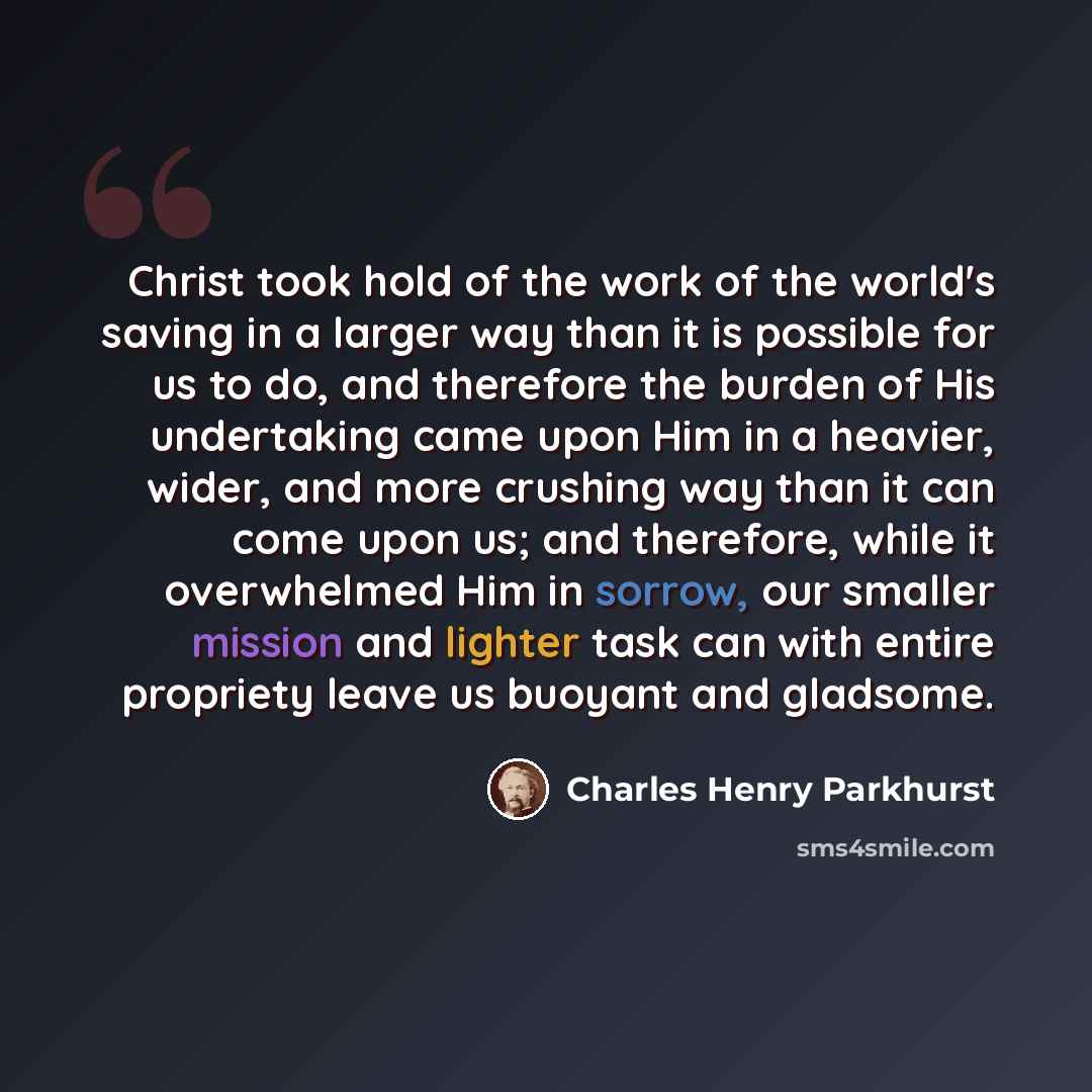 “Christ took hold of the work of the world's saving in a larger way than it is possible for us to do, and therefore the burden of His undertaking came upon Him in a heavier, wider, and more crushing way than it can come upon us; and therefore, while it overwhelmed Him in sorrow, our smaller mission…” quote by Charles Henry Parkhurst