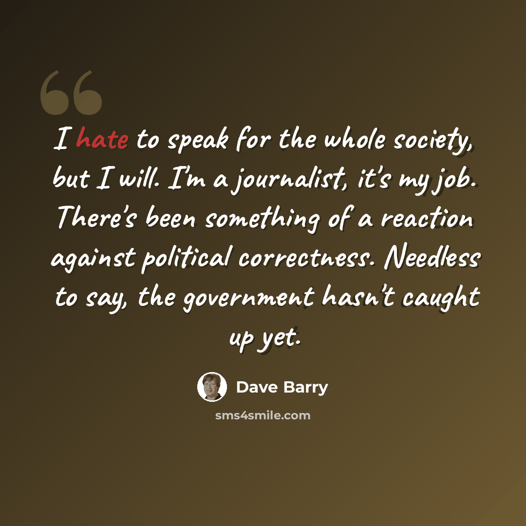 “I hate to speak for the whole society, but I will. I'm a journalist, it's my job. There's been something of a reaction against political correctness. Needless to say, the government hasn't caught up yet.” quote by Dave Barry
