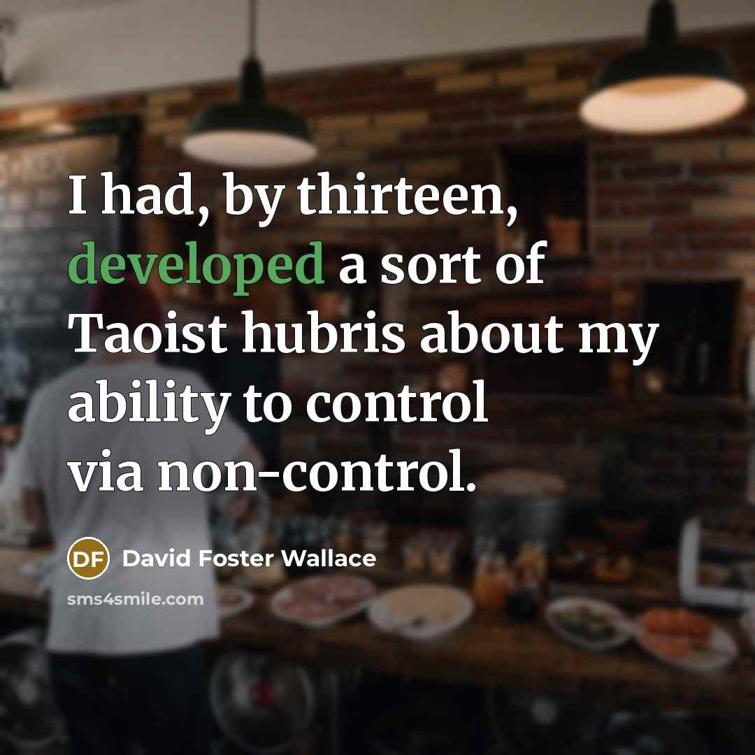 “I had, by thirteen, developed a sort of Taoist hubris about my ability to control via non-control.” quote by David Foster Wallace