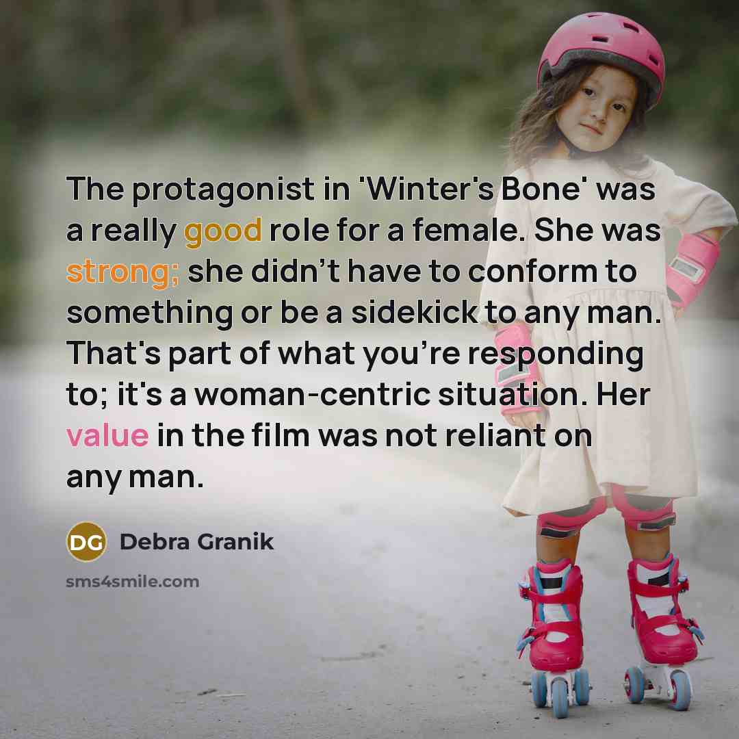 “The protagonist in 'Winter's Bone' was a really good role for a female. She was strong; she didn't have to conform to something or be a sidekick to any man. That's part of what you're responding to; it's a woman-centric situation. Her value in the film was not reliant on any man.” quote by Debra Granik