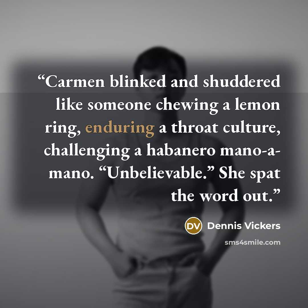 “Carmen blinked and shuddered like someone chewing a lemon ring, enduring a throat culture, challenging a habanero mano-a- mano. “Unbelievable.” She spat the word out.” quote by Dennis Vickers