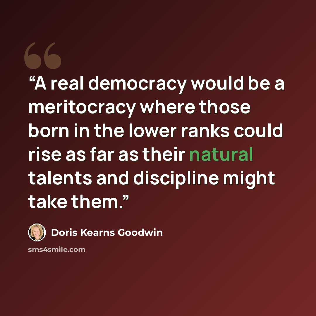 “A real democracy would be a meritocracy where those born in the lower ranks could rise as far as their natural talents and discipline might take them.” quote by Doris Kearns Goodwin