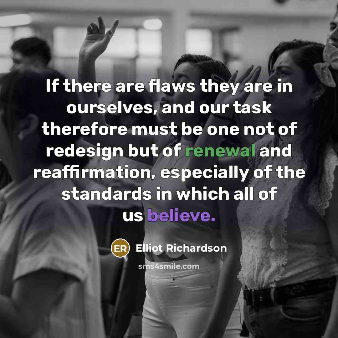 “If there are flaws they are in ourselves, and our task therefore must be one not of redesign but of renewal and reaffirmation, especially of the standards in which all of us believe.” quote by Elliot Richardson