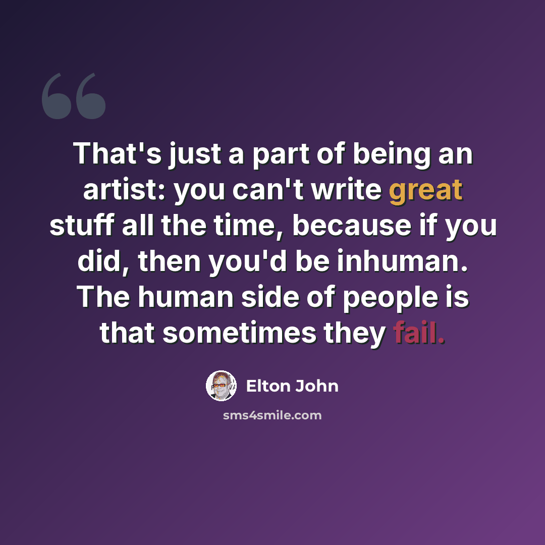 “That's just a part of being an artist: you can't write great stuff all the time, because if you did, then you'd be inhuman. The human side of people is that sometimes they fail.” quote by Elton John