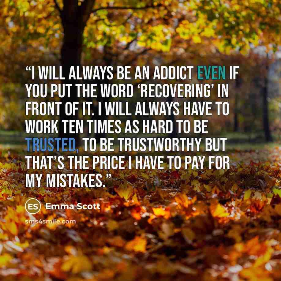 “I will always be an addict even if you put the word ‘recovering’ in front of it. I will always have to work ten times as hard to be trusted, to be trustworthy but that’s the price I have to pay for my mistakes.” quote by Emma Scott