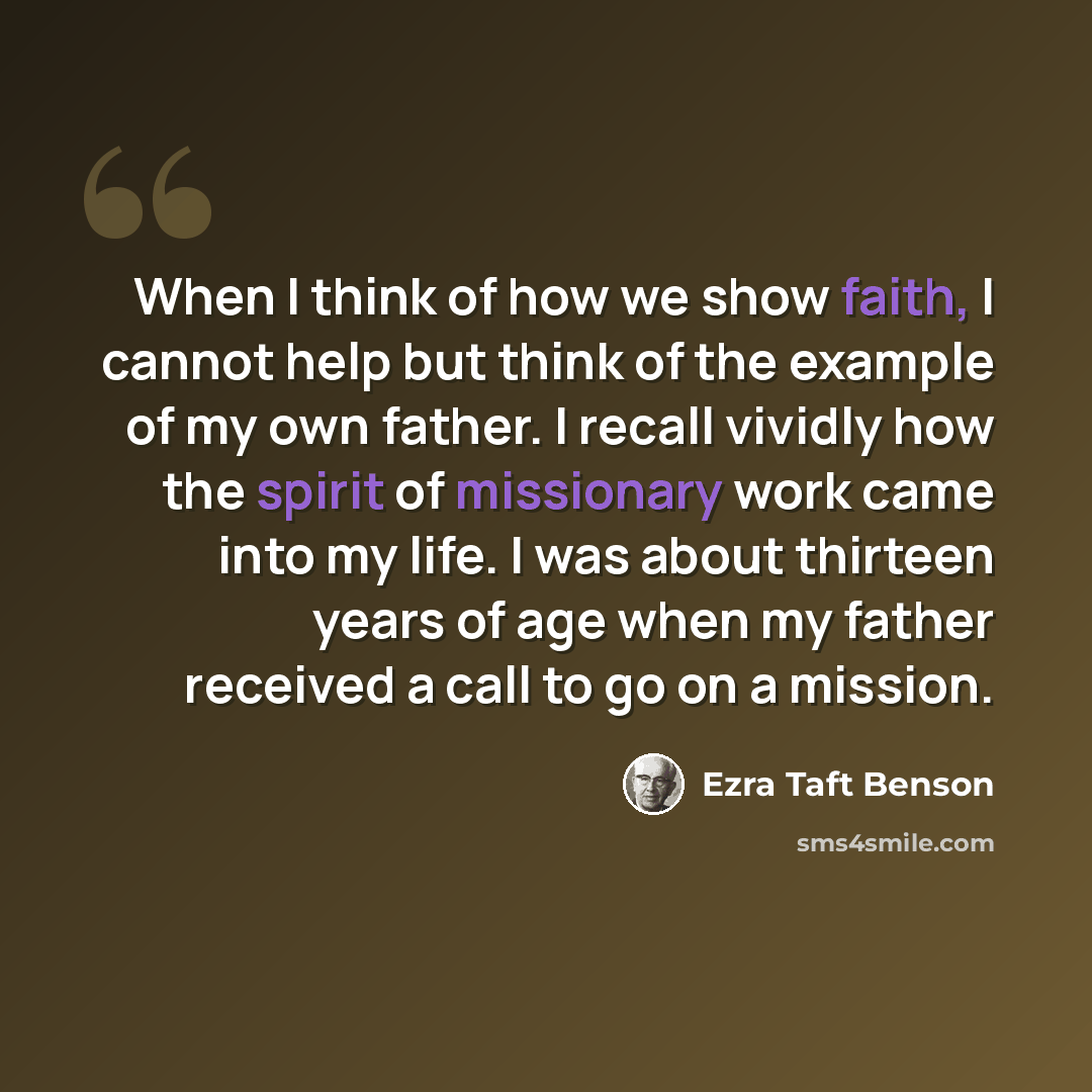 “When I think of how we show faith, I cannot help but think of the example of my own father. I recall vividly how the spirit of missionary work came into my life. I was about thirteen years of age when my father received a call to go on a mission.” quote by Ezra Taft Benson