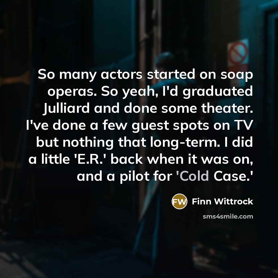 “So many actors started on soap operas. So yeah, I'd graduated Julliard and done some theater. I've done a few guest spots on TV but nothing that long-term. I did a little 'E.R.' back when it was on, and a pilot for 'Cold Case.'” quote by Finn Wittrock
