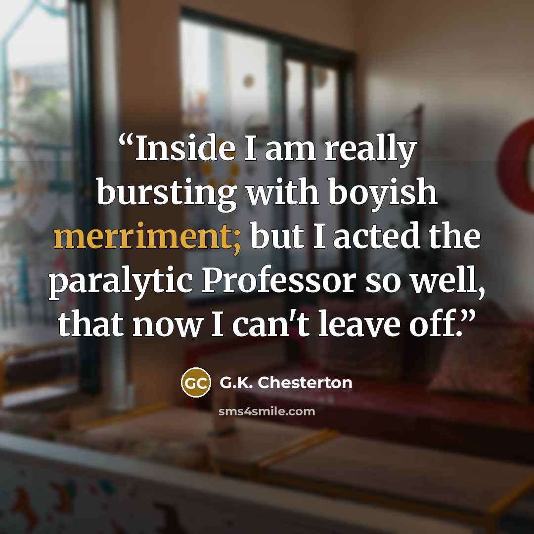 “Inside I am really bursting with boyish merriment; but I acted the paralytic Professor so well, that now I can't leave off.” quote by G.K. Chesterton