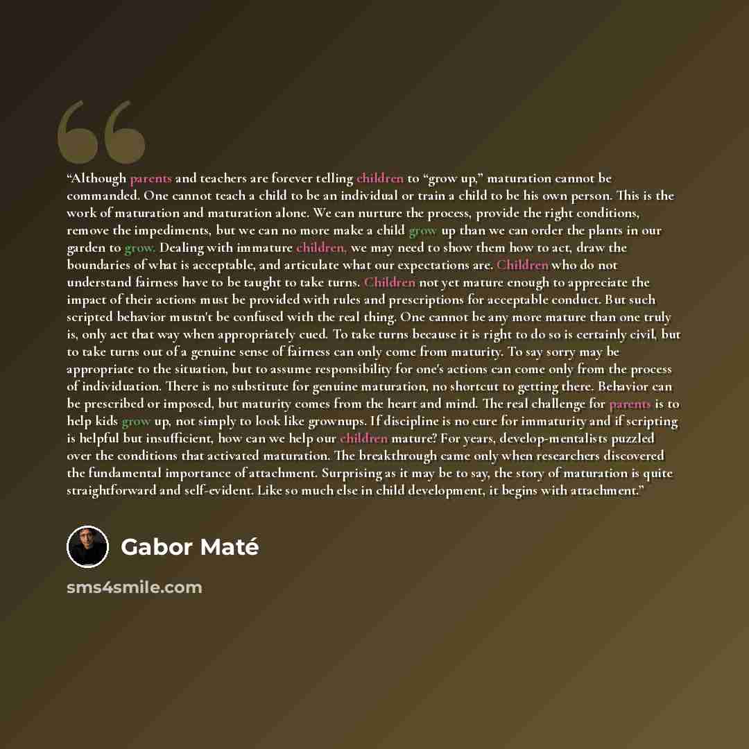 “Although parents and teachers are forever telling children to “grow up,” maturation cannot be commanded. One cannot teach a child to be an individual or train a child to be his own person. This is the work of maturation and maturation alone. We can nurture the process, provide the right…” quote by Gabor Maté