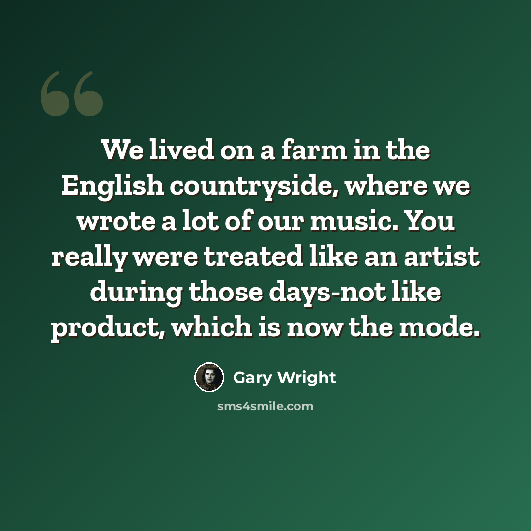 “We lived on a farm in the English countryside, where we wrote a lot of our music. You really were treated like an artist during those days-not like product, which is now the mode.” quote by Gary Wright