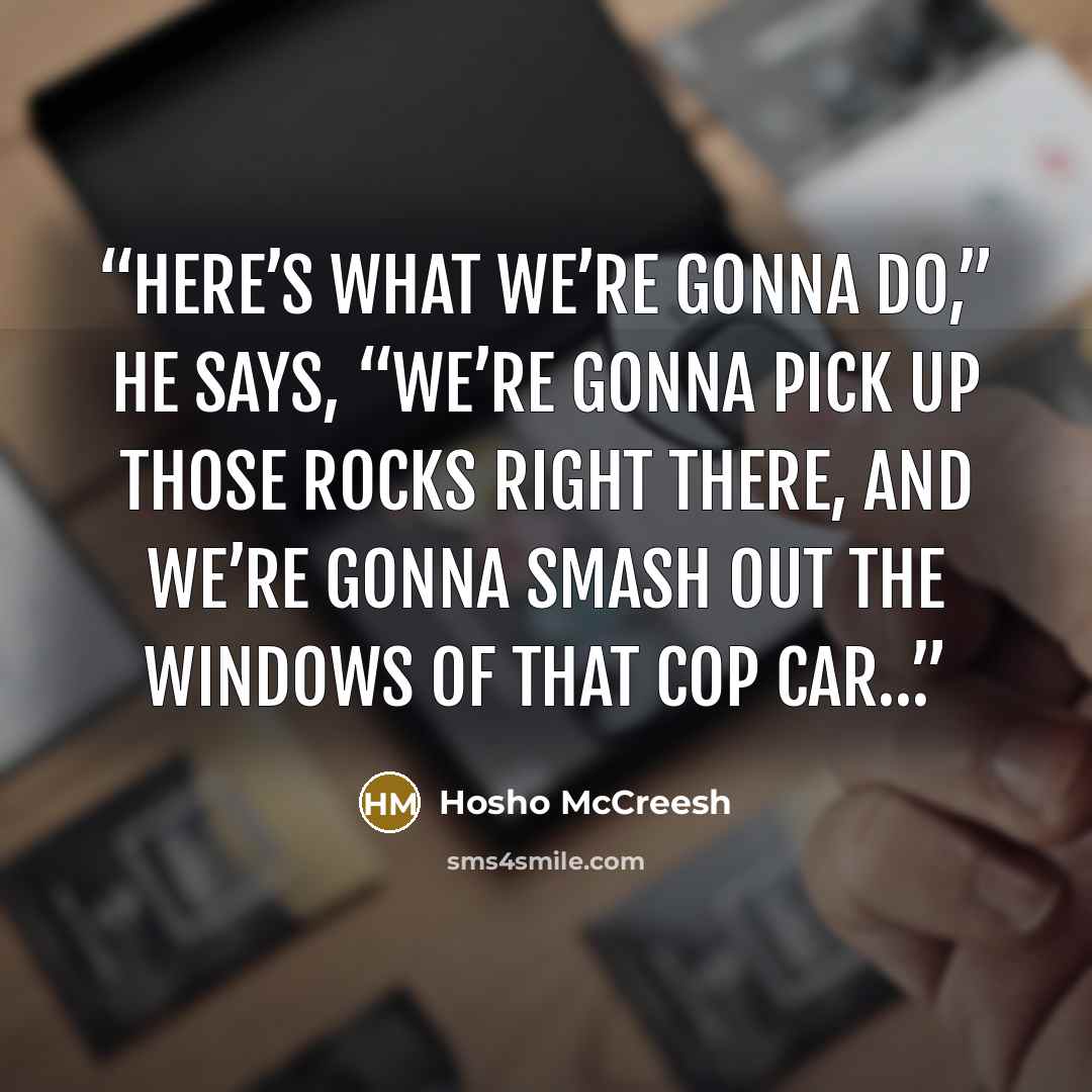“Here’s what we’re gonna do,” he says, “we’re gonna pick up those rocks right there, and we’re gonna smash out the windows of that cop car…” quote by Hosho McCreesh
