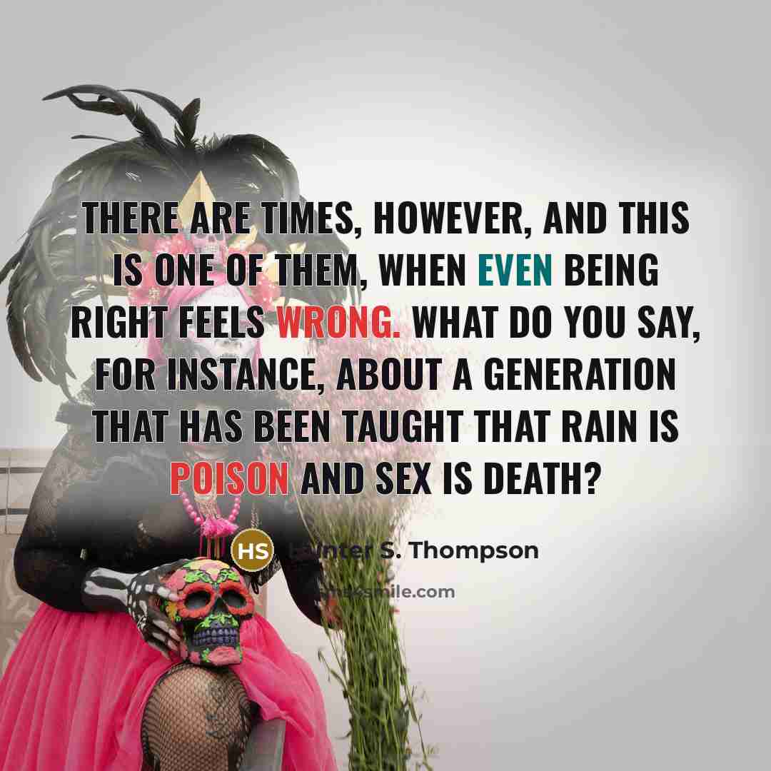 “There are times, however, and this is one of them, when even being right feels wrong. What do you say, for instance, about a generation that has been taught that rain is poison and sex is death?” quote by Hunter S. Thompson