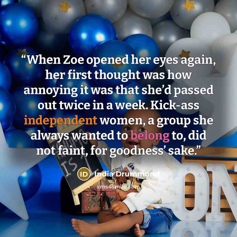 “When Zoe opened her eyes again, her first thought was how annoying it was that she’d passed out twice in a week. Kick-ass independent women, a group she always wanted to belong to, did not faint, for goodness’ sake.” quote by India Drummond