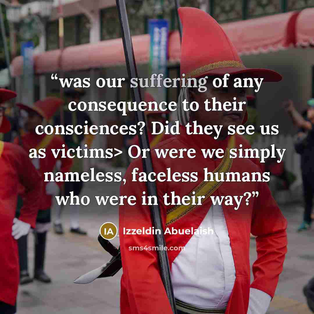 “was our suffering of any consequence to their consciences? Did they see us as victims> Or were we simply nameless, faceless humans who were in their way?” quote by Izzeldin Abuelaish