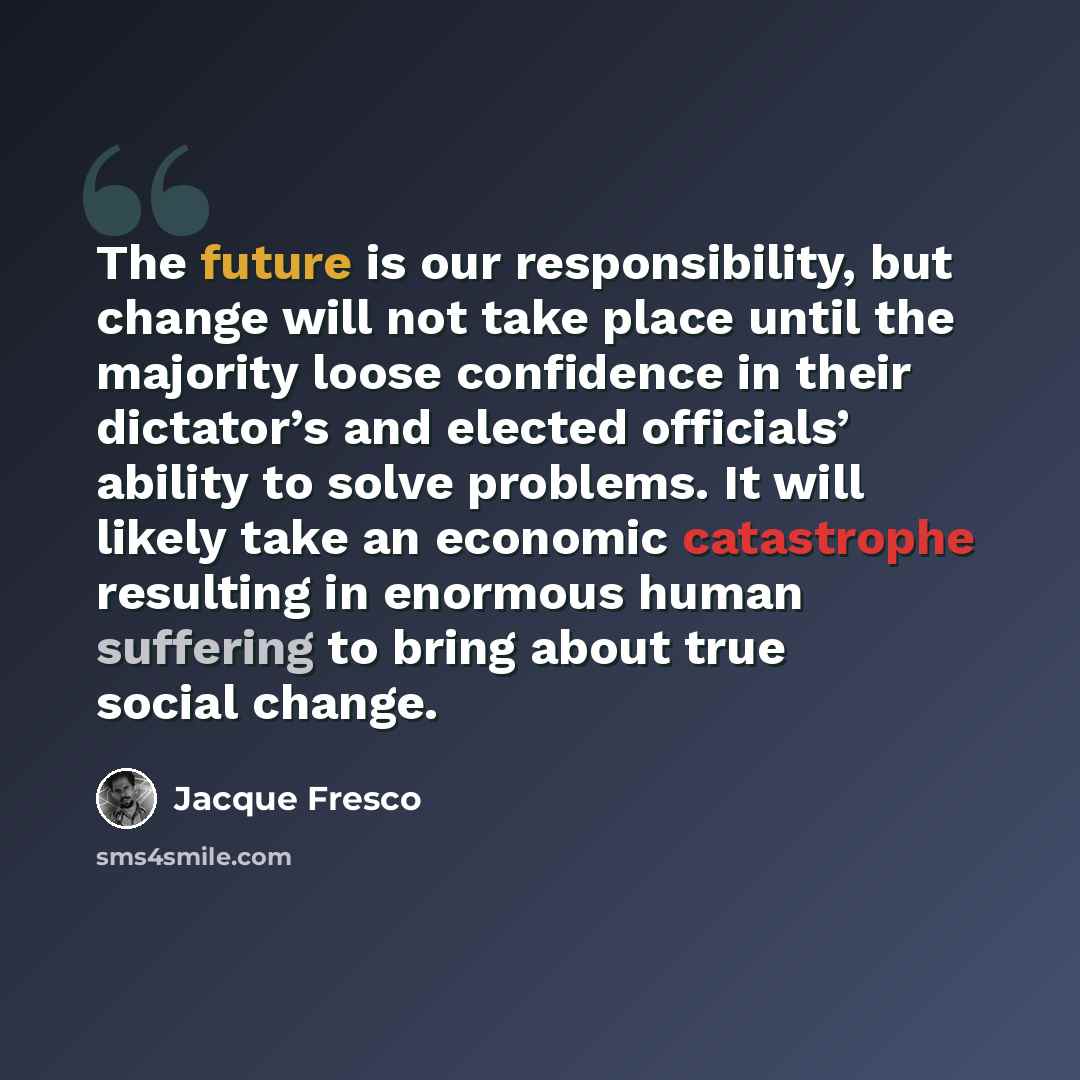 “The future is our responsibility, but change will not take place until the majority loose confidence in their dictator’s and elected officials’ ability to solve problems. It will likely take an economic catastrophe resulting in enormous human suffering to bring about true social change.” quote by Jacque Fresco