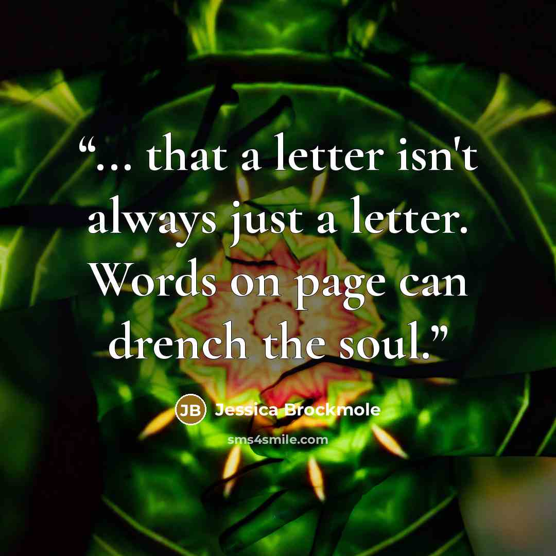 “... that a letter isn't always just a letter. Words on page can drench the soul.” quote by Jessica Brockmole