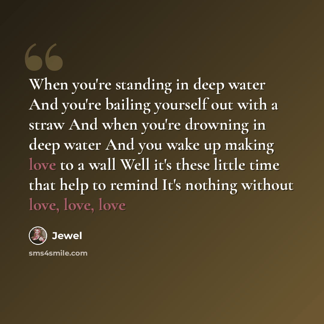 “When you're standing in deep water And you're bailing yourself out with a straw And when you're drowning in deep water And you wake up making love to a wall Well it's these little time that help to remind It's nothing without love, love, love” quote by Jewel