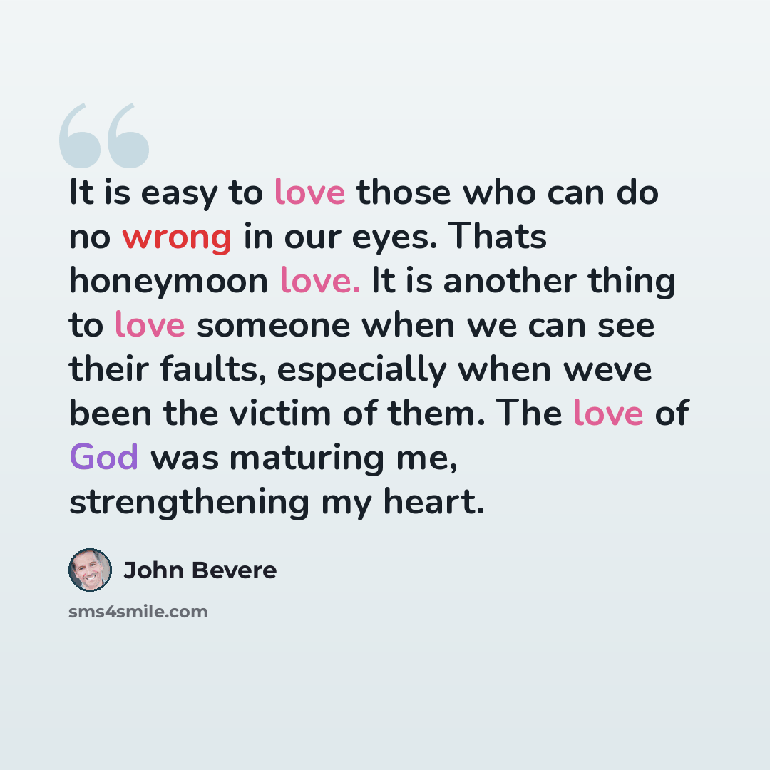 “It is easy to love those who can do no wrong in our eyes. Thats honeymoon love. It is another thing to love someone when we can see their faults, especially when weve been the victim of them. The love of God was maturing me, strengthening my heart.” quote by John Bevere