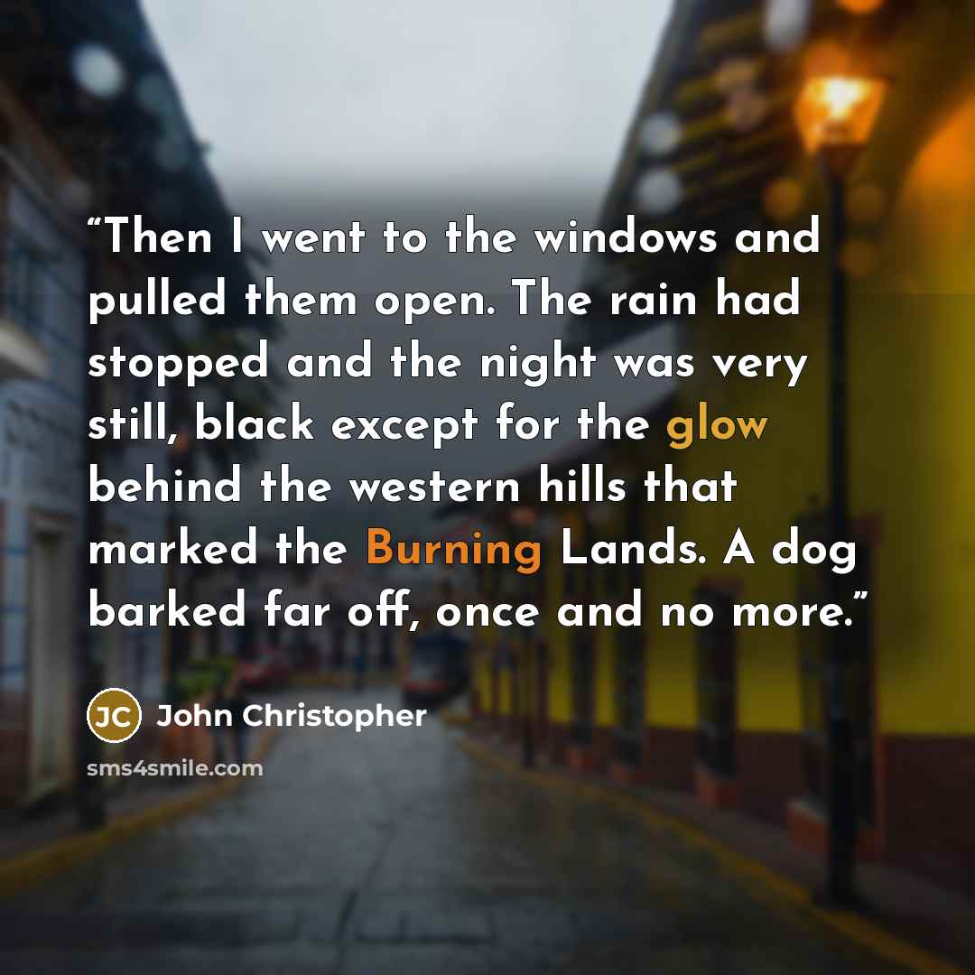 “Then I went to the windows and pulled them open. The rain had stopped and the night was very still, black except for the glow behind the western hills that marked the Burning Lands. A dog barked far off, once and no more.” quote by John Christopher