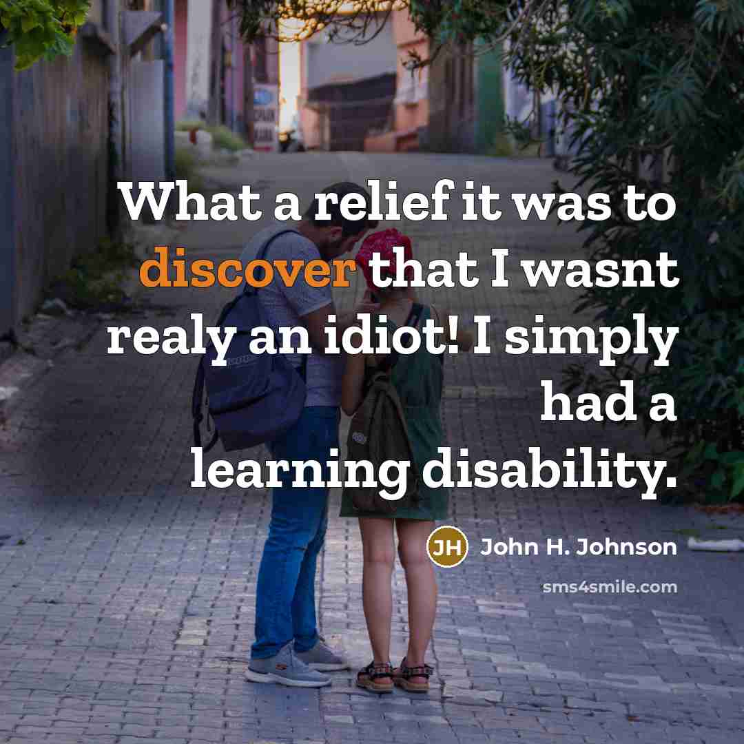“What a relief it was to discover that I wasnt realy an idiot! I simply had a learning disability.” quote by John H. Johnson