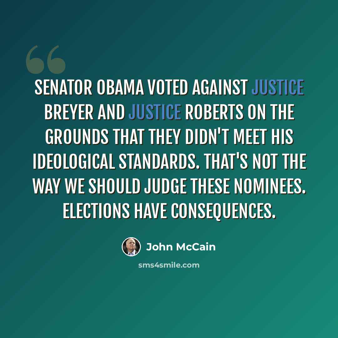 “Senator Obama voted against Justice Breyer and Justice Roberts on the grounds that they didn't meet his ideological standards. That's not the way we should judge these nominees. Elections have consequences.” quote by John McCain