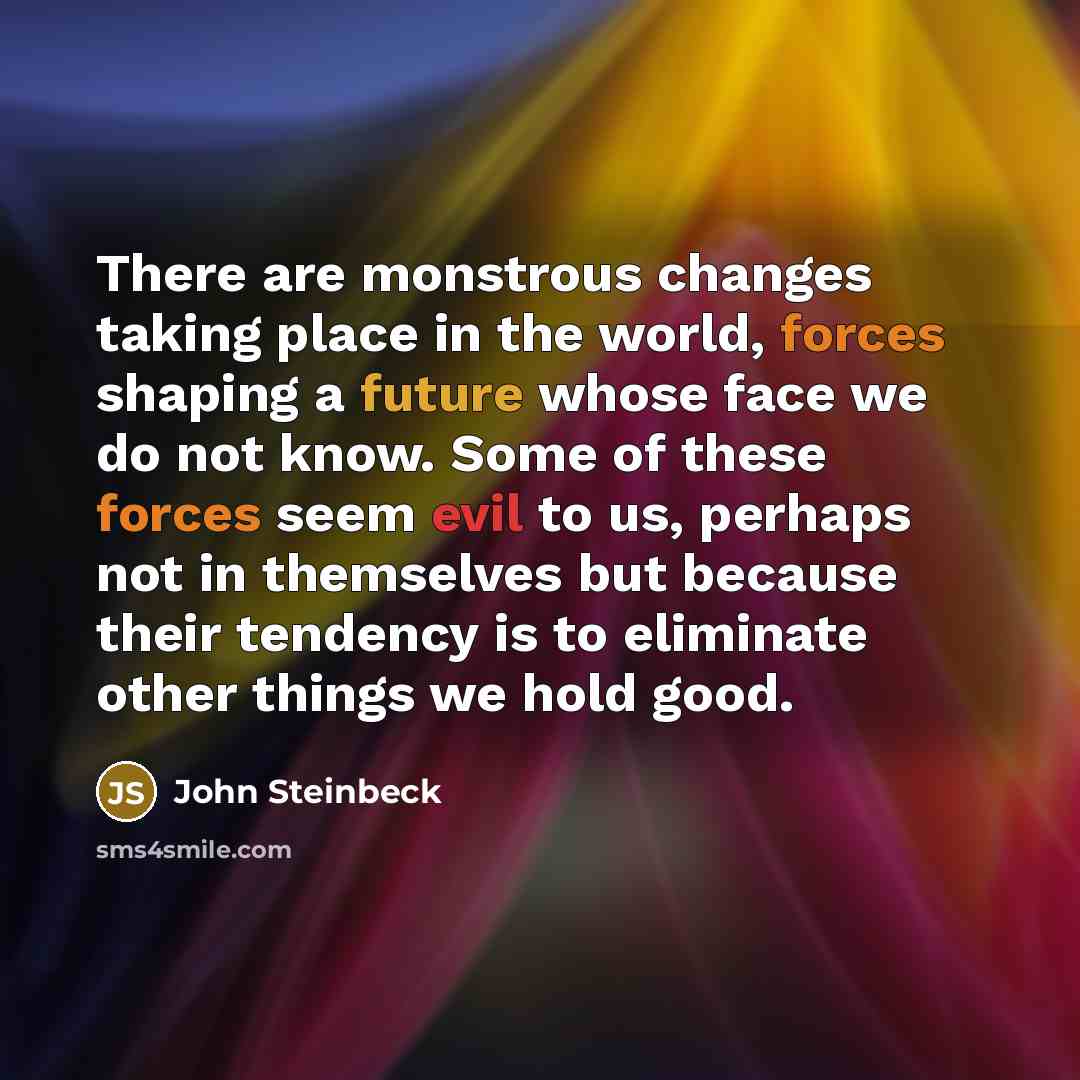 “There are monstrous changes taking place in the world, forces shaping a future whose face we do not know. Some of these forces seem evil to us, perhaps not in themselves but because their tendency is to eliminate other things we hold good.” quote by John Steinbeck