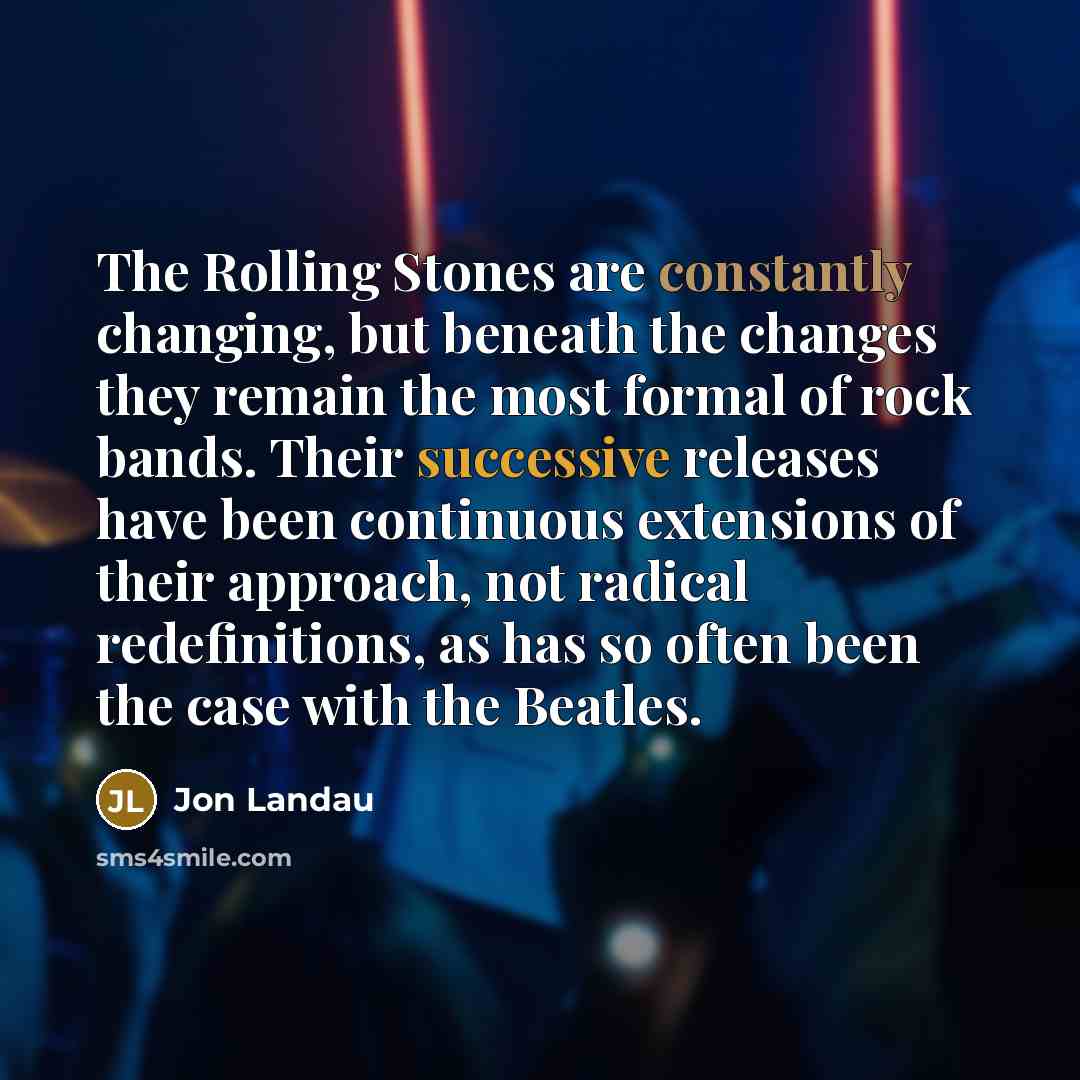 “The Rolling Stones are constantly changing, but beneath the changes they remain the most formal of rock bands. Their successive releases have been continuous extensions of their approach, not radical redefinitions, as has so often been the case with the Beatles.” quote by Jon Landau