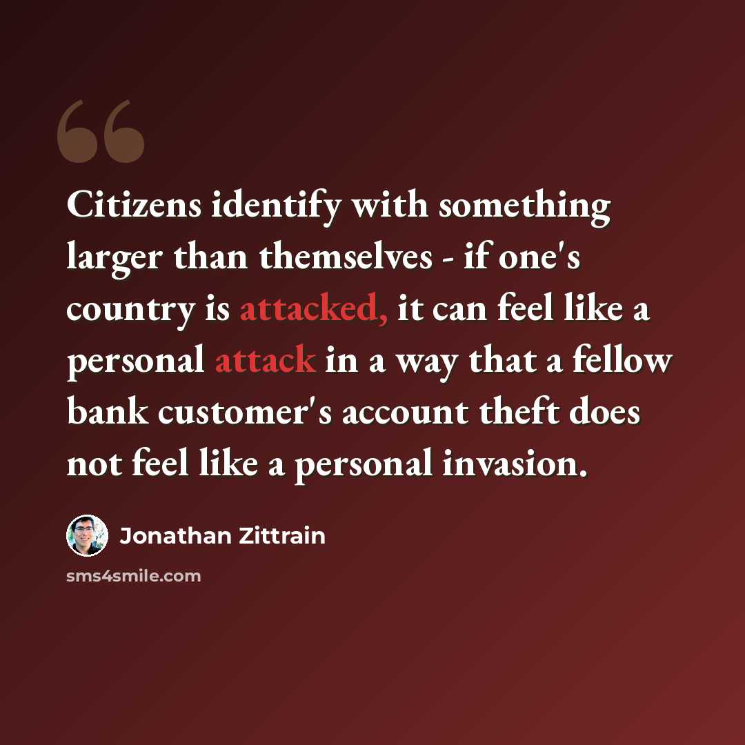 “Citizens identify with something larger than themselves - if one's country is attacked, it can feel like a personal attack in a way that a fellow bank customer's account theft does not feel like a personal invasion.” quote by Jonathan Zittrain