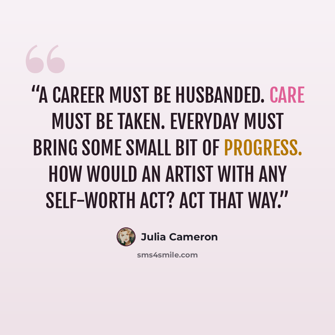 “A career must be husbanded. Care must be taken. Everyday must bring some small bit of progress. How would an artist with any self-worth act? Act that way.” quote by Julia Cameron