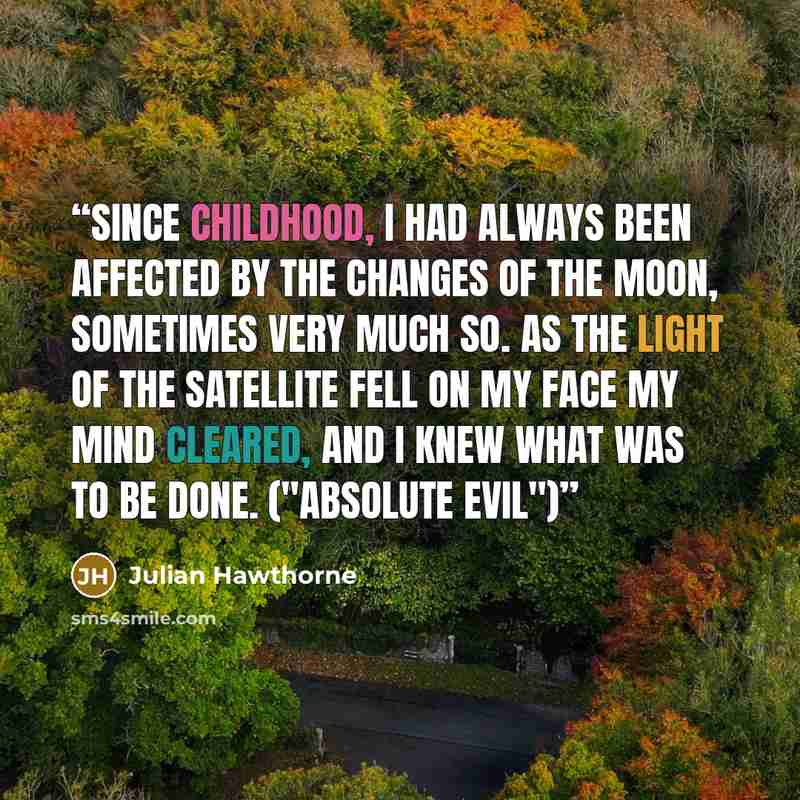 “Since childhood, I had always been affected by the changes of the moon, sometimes very much so. As the light of the satellite fell on my face my mind cleared, and I knew what was to be done. ("Absolute Evil")” quote by Julian Hawthorne