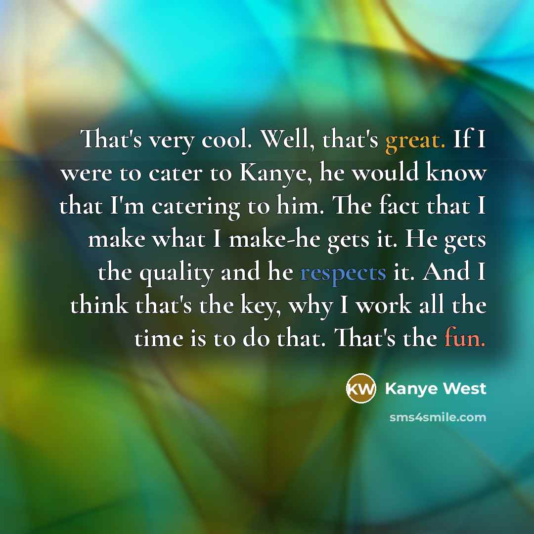“That's very cool. Well, that's great. If I were to cater to Kanye, he would know that I'm catering to him. The fact that I make what I make-he gets it. He gets the quality and he respects it. And I think that's the key, why I work all the time is to do that. That's the fun.” quote by Kanye West