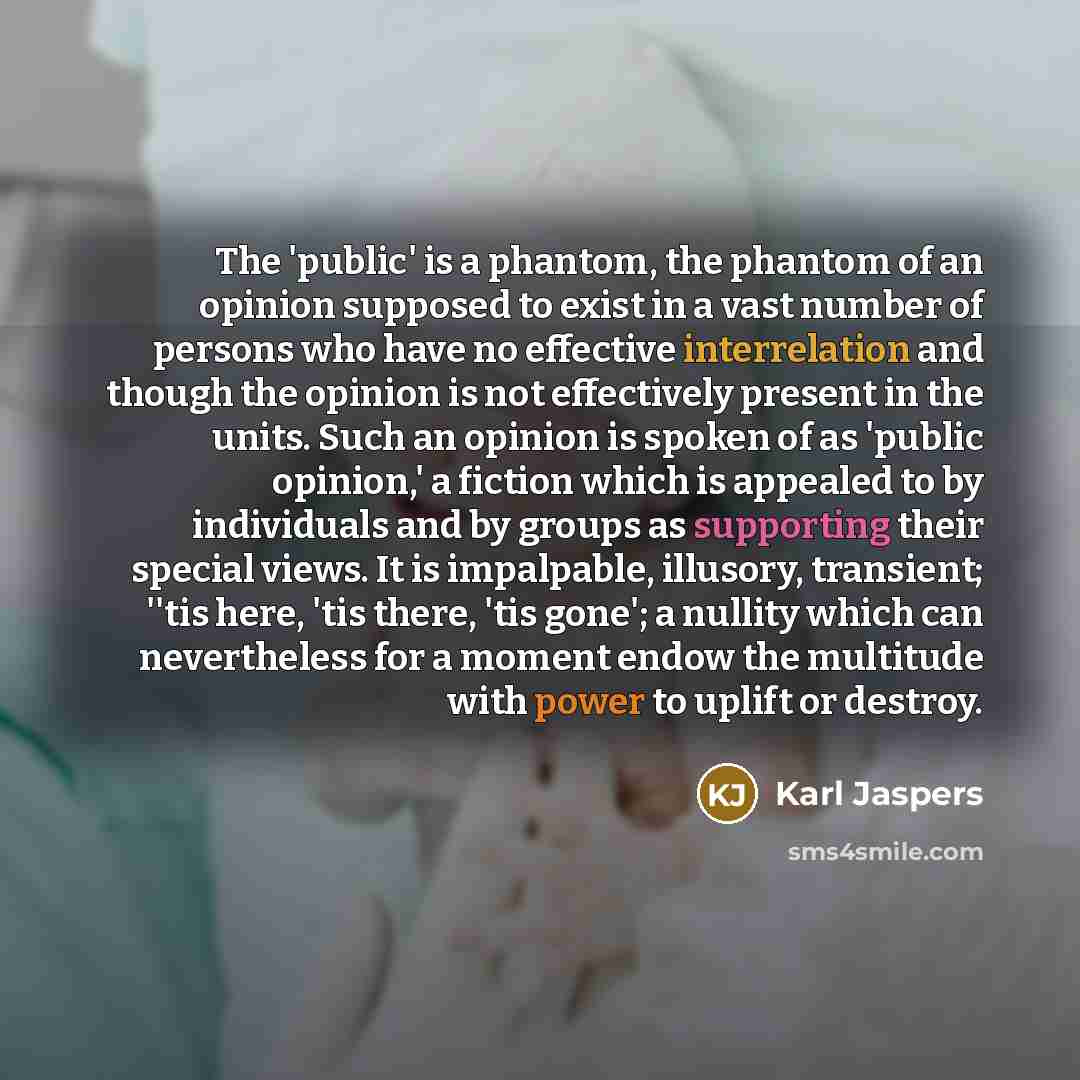 “The 'public' is a phantom, the phantom of an opinion supposed to exist in a vast number of persons who have no effective interrelation and though the opinion is not effectively present in the units. Such an opinion is spoken of as 'public opinion,' a fiction which is appealed to by individuals and…” quote by Karl Jaspers