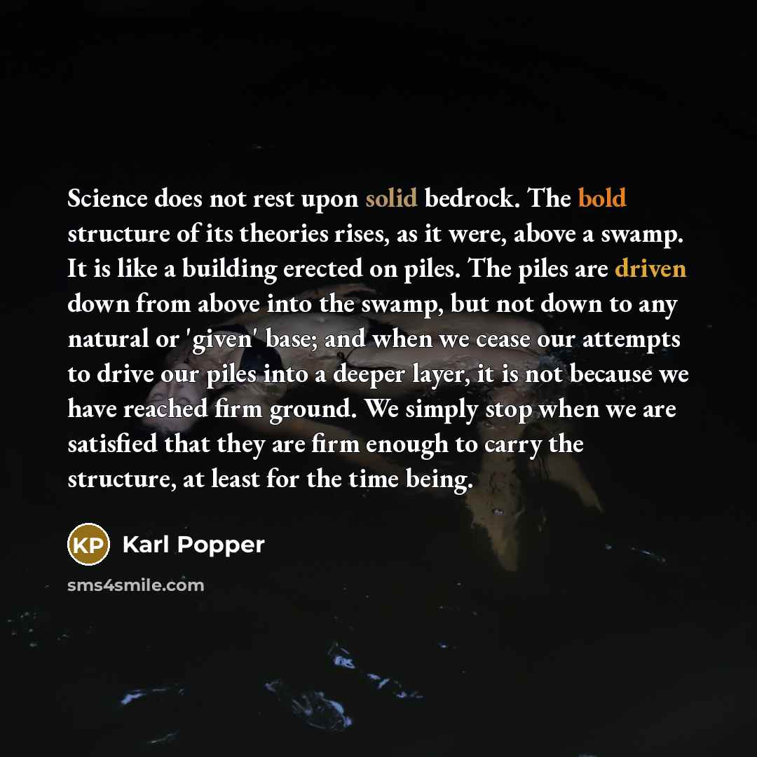 “Science does not rest upon solid bedrock. The bold structure of its theories rises, as it were, above a swamp. It is like a building erected on piles. The piles are driven down from above into the swamp, but not down to any natural or 'given' base; and when we cease our attempts to drive our piles…” quote by Karl Popper