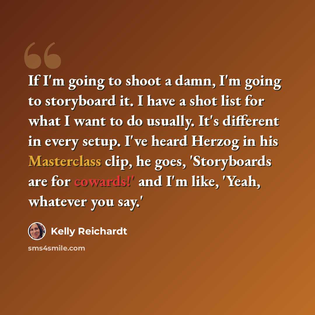 “If I'm going to shoot a damn, I'm going to storyboard it. I have a shot list for what I want to do usually. It's different in every setup. I've heard Herzog in his Masterclass clip, he goes, 'Storyboards are for cowards!' and I'm like, 'Yeah, whatever you say.'” quote by Kelly Reichardt