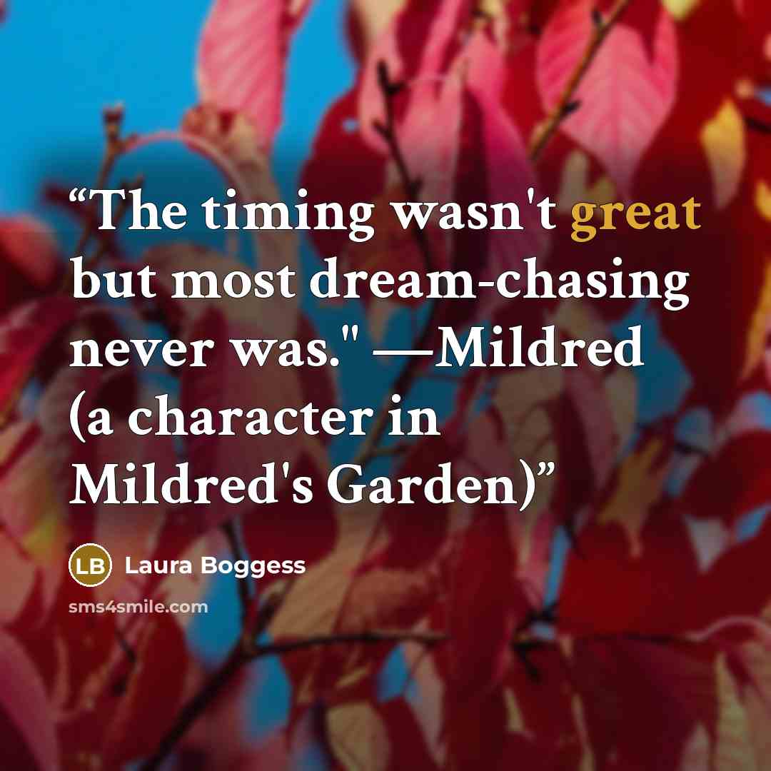 “The timing wasn't great but most dream-chasing never was." —Mildred (a character in Mildred's Garden)” quote by Laura Boggess
