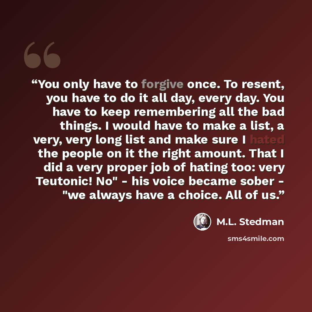“You only have to forgive once. To resent, you have to do it all day, every day. You have to keep remembering all the bad things. I would have to make a list, a very, very long list and make sure I hated the people on it the right amount. That I did a very proper job of hating too: very Teutonic!…” quote by M.L. Stedman