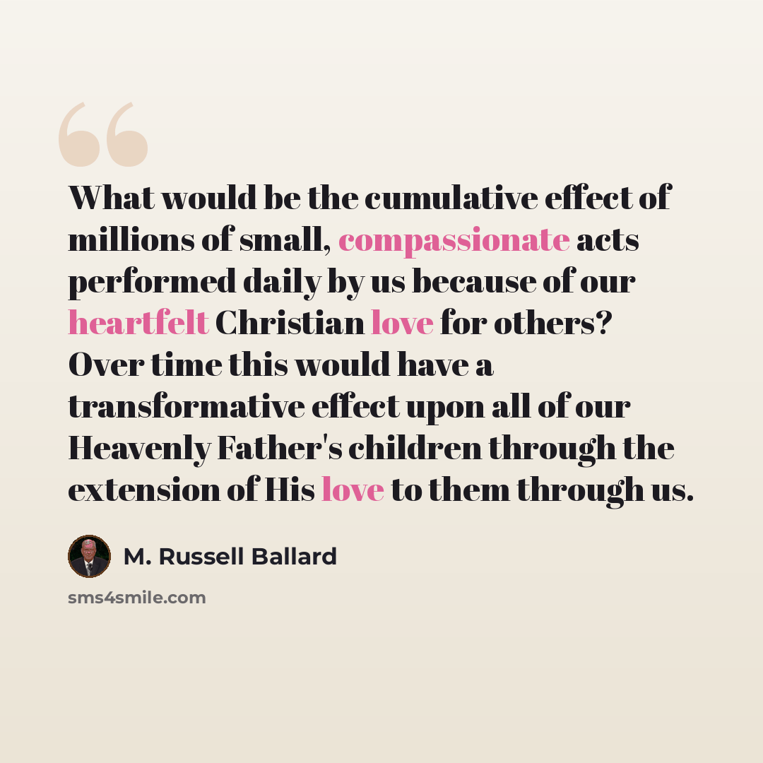 “What would be the cumulative effect of millions of small, compassionate acts performed daily by us because of our heartfelt Christian love for others? Over time this would have a transformative effect upon all of our Heavenly Father's children through the extension of His love to them through us.” quote by M. Russell Ballard
