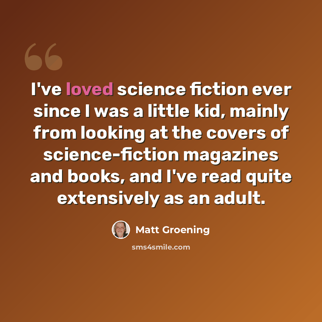 “I've loved science fiction ever since I was a little kid, mainly from looking at the covers of science-fiction magazines and books, and I've read quite extensively as an adult.” quote by Matt Groening