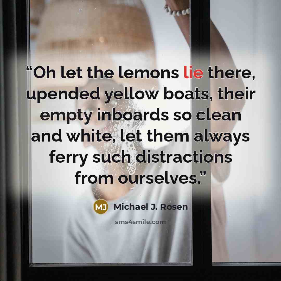 “Oh let the lemons lie there, upended yellow boats, their empty inboards so clean and white, let them always ferry such distractions from ourselves.” quote by Michael J. Rosen