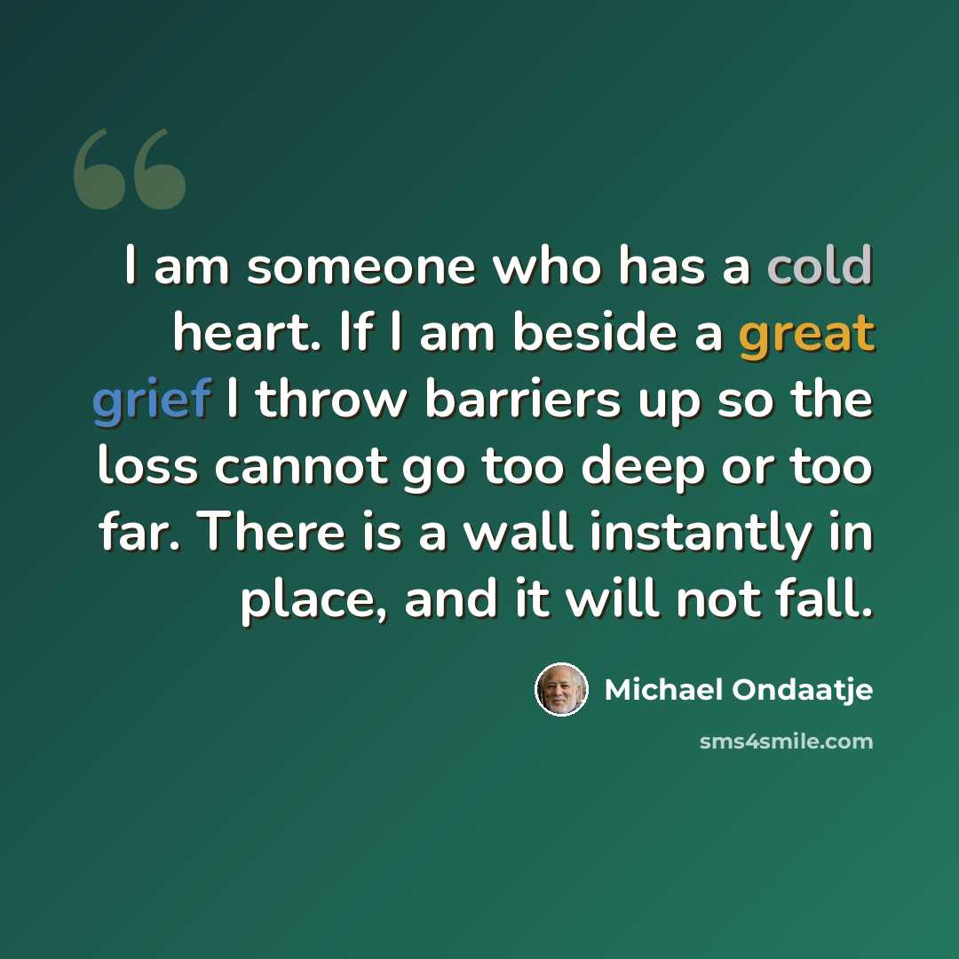 “I am someone who has a cold heart. If I am beside a great grief I throw barriers up so the loss cannot go too deep or too far. There is a wall instantly in place, and it will not fall.” quote by Michael Ondaatje
