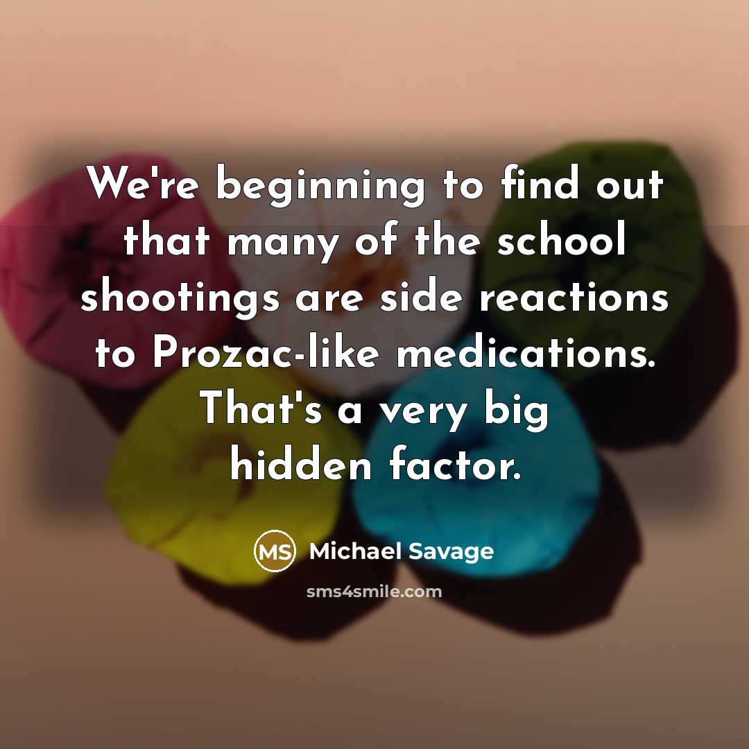 “We're beginning to find out that many of the school shootings are side reactions to Prozac-like medications. That's a very big hidden factor.” quote by Michael Savage