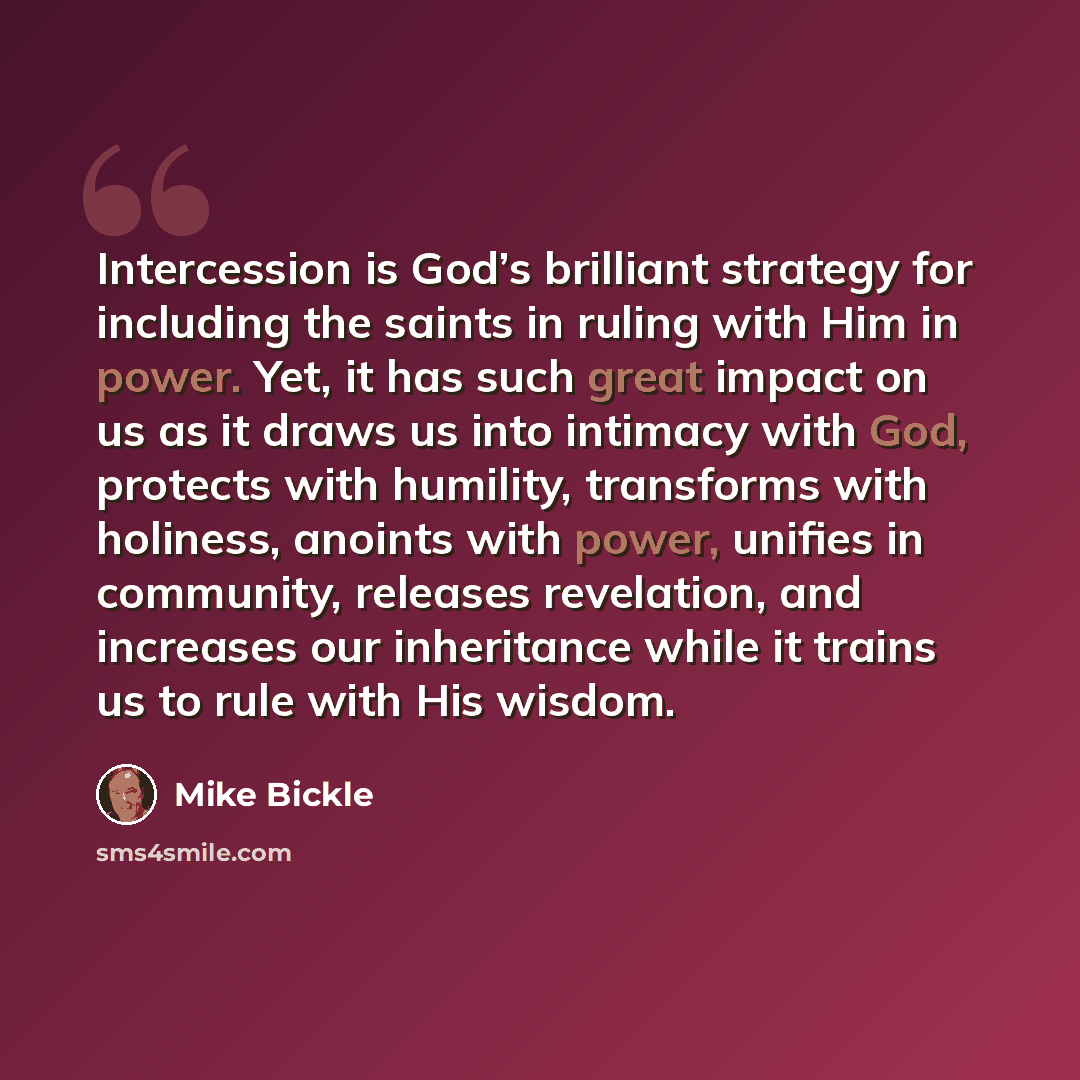 “Intercession is God’s brilliant strategy for including the saints in ruling with Him in power. Yet, it has such great impact on us as it draws us into intimacy with God, protects with humility, transforms with holiness, anoints with power, unifies in community, releases revelation, and increases…” quote by Mike Bickle