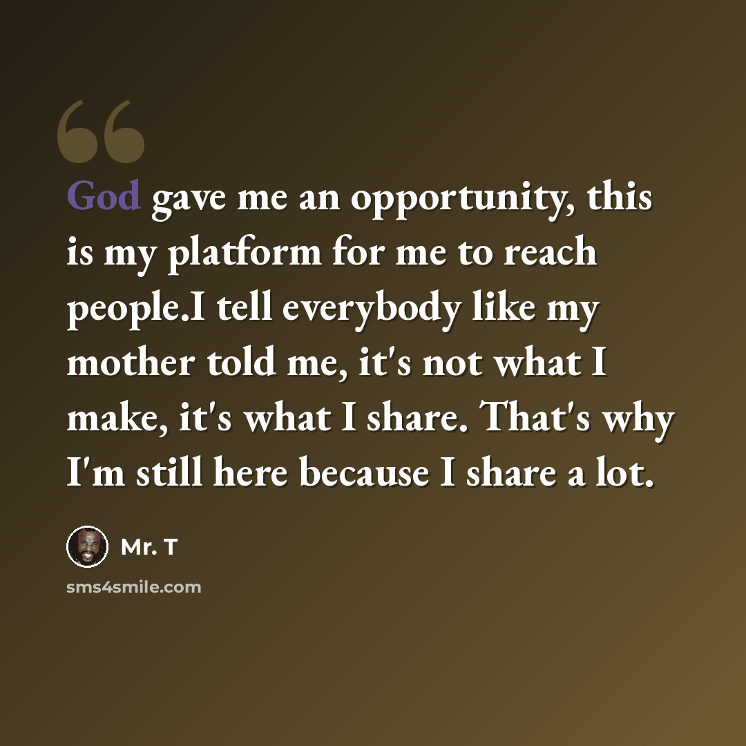 “God gave me an opportunity, this is my platform for me to reach people.I tell everybody like my mother told me, it's not what I make, it's what I share. That's why I'm still here because I share a lot.” quote by Mr. T