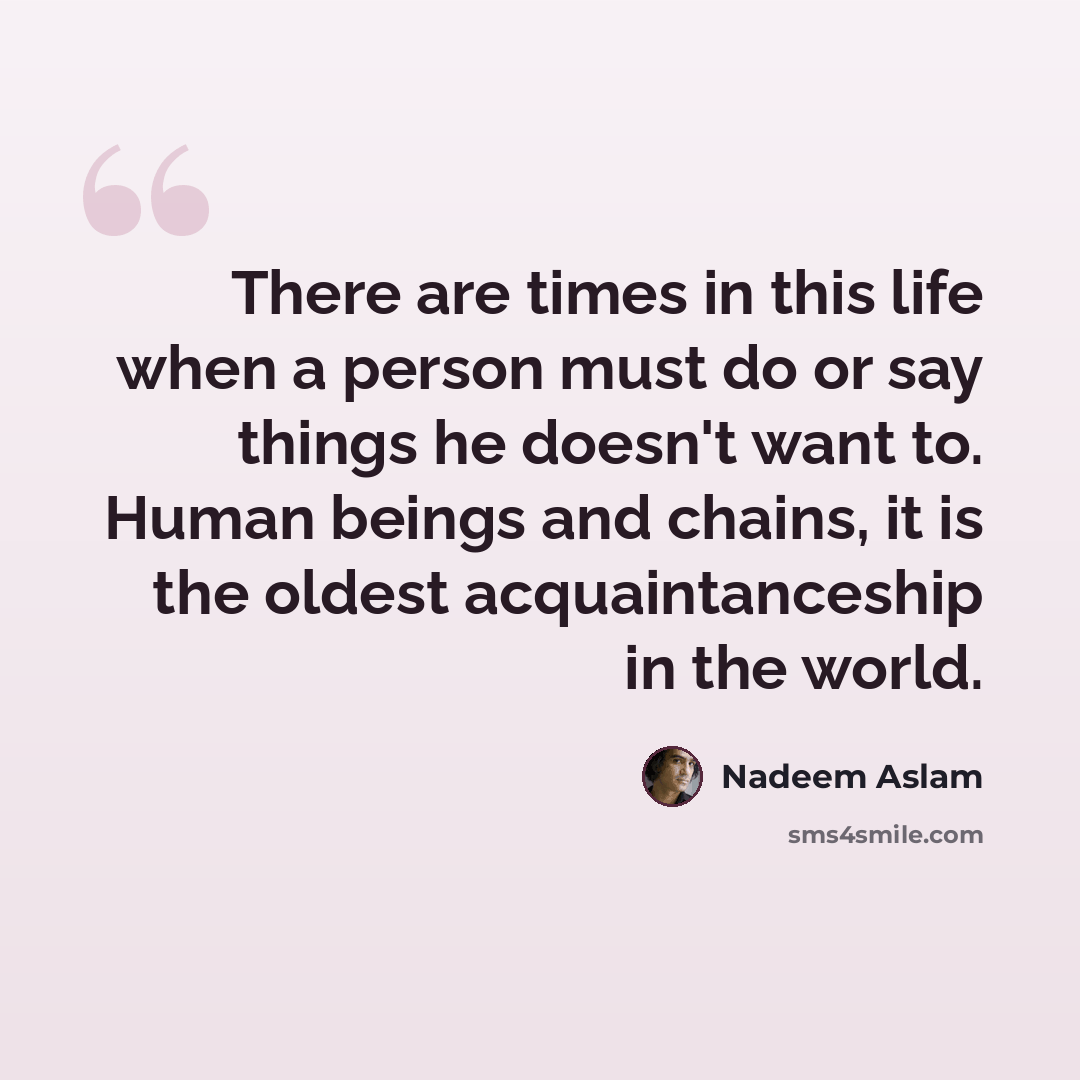 “There are times in this life when a person must do or say things he doesn't want to. Human beings and chains, it is the oldest acquaintanceship in the world.” quote by Nadeem Aslam