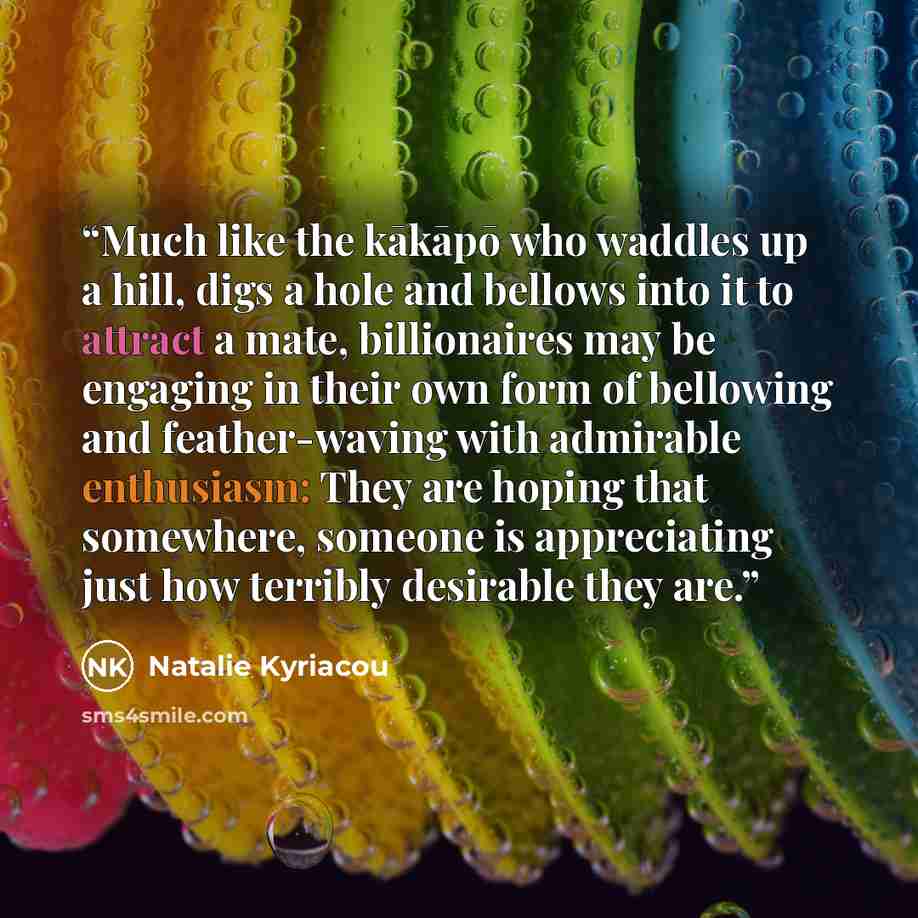 “Much like the kākāpō who waddles up a hill, digs a hole and bellows into it to attract a mate, billionaires may be engaging in their own form of bellowing and feather-waving with admirable enthusiasm: They are hoping that somewhere, someone is appreciating just how terribly desirable they are.” quote by Natalie Kyriacou